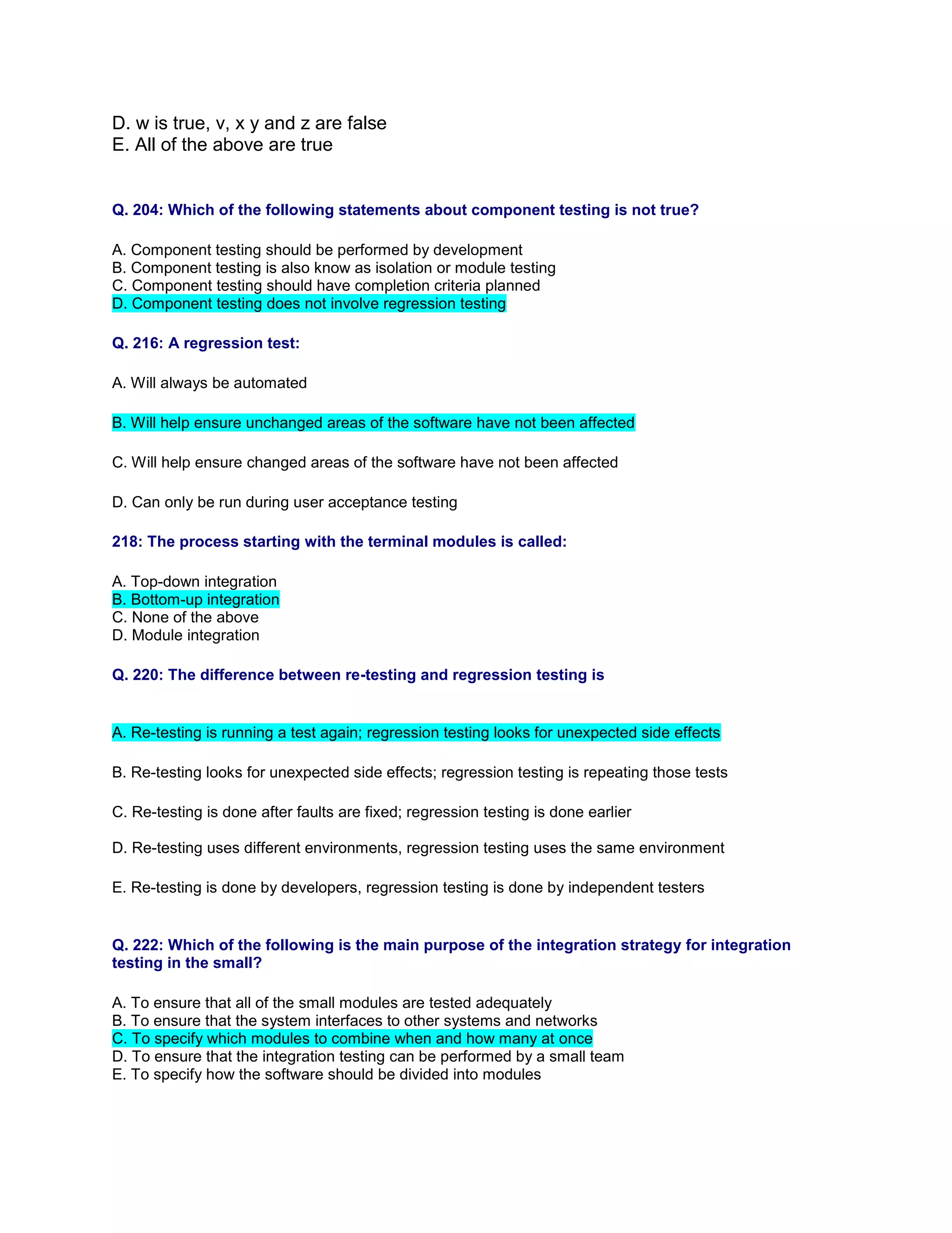 D. w is true, v, x y and z are false
E. All of the above are true
Q. 204: Which of the following statements about component testing is not true?
A. Component testing should be performed by development
B. Component testing is also know as isolation or module testing
C. Component testing should have completion criteria planned
D. Component testing does not involve regression testing
Q. 216: A regression test:
A. Will always be automated
B. Will help ensure unchanged areas of the software have not been affected
C. Will help ensure changed areas of the software have not been affected
D. Can only be run during user acceptance testing
218: The process starting with the terminal modules is called:
A. Top-down integration
B. Bottom-up integration
C. None of the above
D. Module integration
Q. 220: The difference between re-testing and regression testing is
A. Re-testing is running a test again; regression testing looks for unexpected side effects
B. Re-testing looks for unexpected side effects; regression testing is repeating those tests
C. Re-testing is done after faults are fixed; regression testing is done earlier
D. Re-testing uses different environments, regression testing uses the same environment
E. Re-testing is done by developers, regression testing is done by independent testers
Q. 222: Which of the following is the main purpose of the integration strategy for integration
testing in the small?
A. To ensure that all of the small modules are tested adequately
B. To ensure that the system interfaces to other systems and networks
C. To specify which modules to combine when and how many at once
D. To ensure that the integration testing can be performed by a small team
E. To specify how the software should be divided into modules
 