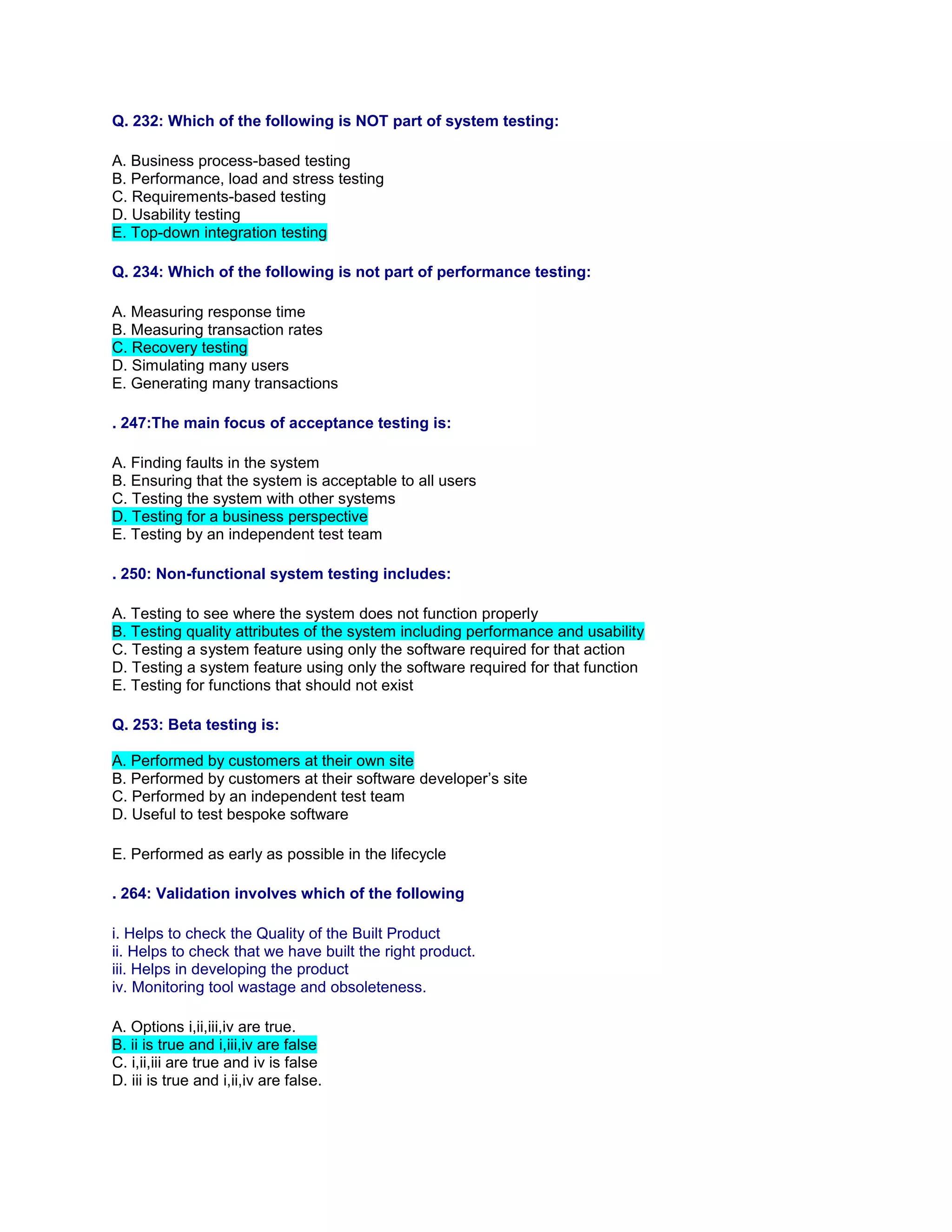 Q. 232: Which of the following is NOT part of system testing:
A. Business process-based testing
B. Performance, load and stress testing
C. Requirements-based testing
D. Usability testing
E. Top-down integration testing
Q. 234: Which of the following is not part of performance testing:
A. Measuring response time
B. Measuring transaction rates
C. Recovery testing
D. Simulating many users
E. Generating many transactions
. 247:The main focus of acceptance testing is:
A. Finding faults in the system
B. Ensuring that the system is acceptable to all users
C. Testing the system with other systems
D. Testing for a business perspective
E. Testing by an independent test team
. 250: Non-functional system testing includes:
A. Testing to see where the system does not function properly
B. Testing quality attributes of the system including performance and usability
C. Testing a system feature using only the software required for that action
D. Testing a system feature using only the software required for that function
E. Testing for functions that should not exist
Q. 253: Beta testing is:
A. Performed by customers at their own site
B. Performed by customers at their software developer’s site
C. Performed by an independent test team
D. Useful to test bespoke software
E. Performed as early as possible in the lifecycle
. 264: Validation involves which of the following
i. Helps to check the Quality of the Built Product
ii. Helps to check that we have built the right product.
iii. Helps in developing the product
iv. Monitoring tool wastage and obsoleteness.
A. Options i,ii,iii,iv are true.
B. ii is true and i,iii,iv are false
C. i,ii,iii are true and iv is false
D. iii is true and i,ii,iv are false.
 