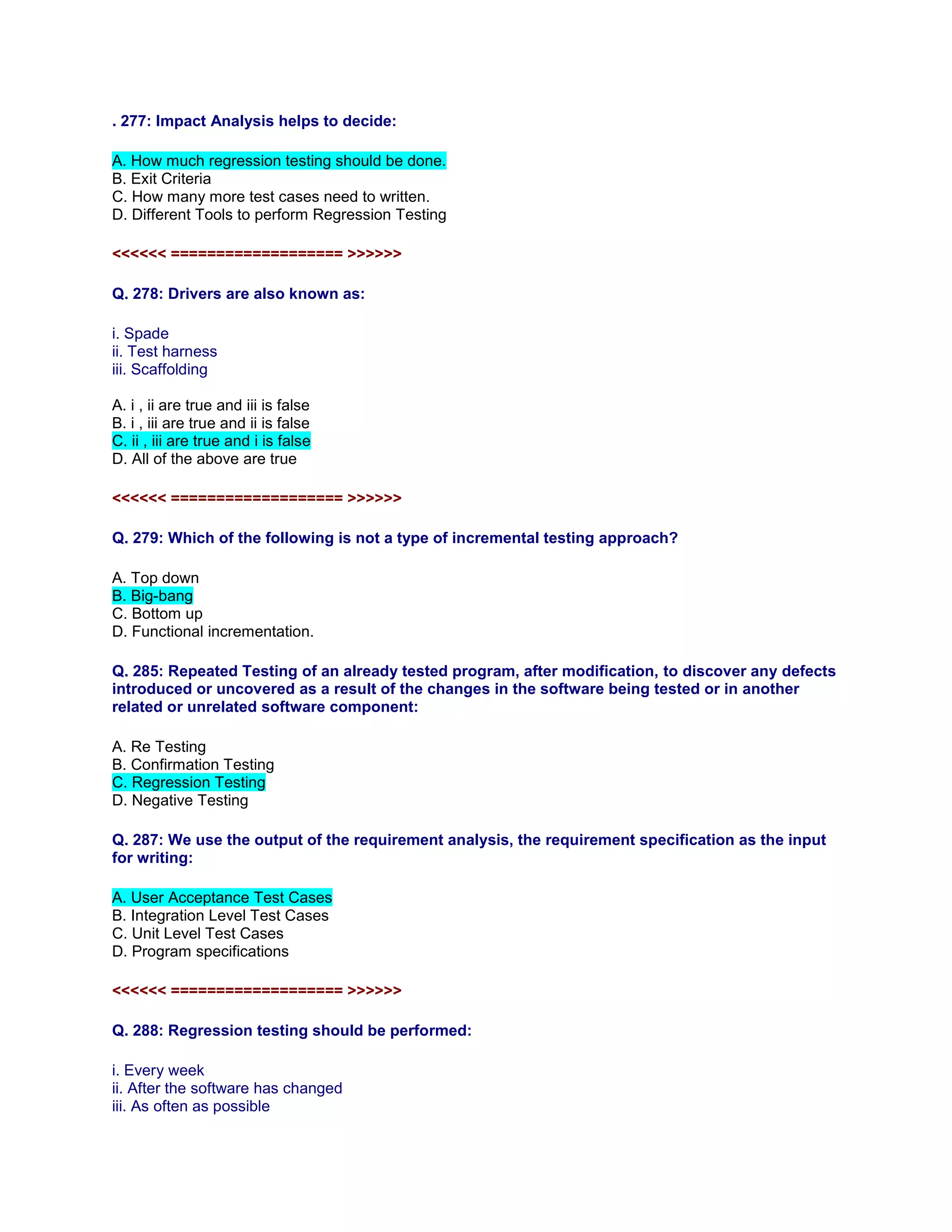 . 277: Impact Analysis helps to decide:
A. How much regression testing should be done.
B. Exit Criteria
C. How many more test cases need to written.
D. Different Tools to perform Regression Testing
<<<<<< =================== >>>>>>
Q. 278: Drivers are also known as:
i. Spade
ii. Test harness
iii. Scaffolding
A. i , ii are true and iii is false
B. i , iii are true and ii is false
C. ii , iii are true and i is false
D. All of the above are true
<<<<<< =================== >>>>>>
Q. 279: Which of the following is not a type of incremental testing approach?
A. Top down
B. Big-bang
C. Bottom up
D. Functional incrementation.
Q. 285: Repeated Testing of an already tested program, after modification, to discover any defects
introduced or uncovered as a result of the changes in the software being tested or in another
related or unrelated software component:
A. Re Testing
B. Confirmation Testing
C. Regression Testing
D. Negative Testing
Q. 287: We use the output of the requirement analysis, the requirement specification as the input
for writing:
A. User Acceptance Test Cases
B. Integration Level Test Cases
C. Unit Level Test Cases
D. Program specifications
<<<<<< =================== >>>>>>
Q. 288: Regression testing should be performed:
i. Every week
ii. After the software has changed
iii. As often as possible
 