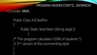 • Consider JAVA:
Public Class AJClassPro
{
Public Static Void Main (String args[ ])
{
/* This program calculates CGPA of students */
// 2nd version of the commenting style
}
}
-PROGRAM HEADER CONT’D….INSTANCES
 