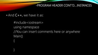 • And C++, we have it as:
#include<iostream>
using namespace
//You can insert comments here or anywhere
Main()
{
}
-PROGRAM HEADER CONT’D….INSTANCES
 