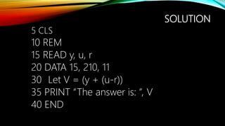 SOLUTION
5 CLS
10 REM
15 READ y, u, r
20 DATA 15, 210, 11
30 Let V = (y + (u-r))
35 PRINT “The answer is: ”, V
40 END
 