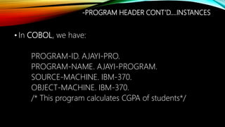 • In COBOL, we have:
PROGRAM-ID. AJAYI-PRO.
PROGRAM-NAME. AJAYI-PROGRAM.
SOURCE-MACHINE. IBM-370.
OBJECT-MACHINE. IBM-370.
/* This program calculates CGPA of students*/
-PROGRAM HEADER CONT’D….INSTANCES
 