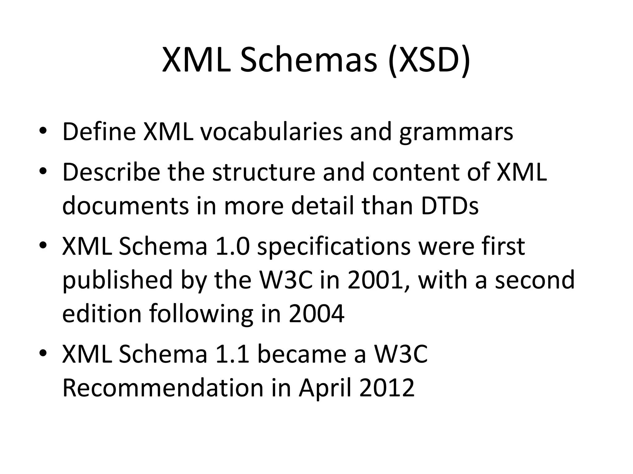 XML Schemas (XSD) • Define XML vocabularies and grammars • Describe the structure and content of XML documents in more detail than DTDs • XML Schema 1.0 specifications were first published by the W3C in 2001, with a second edition following in 2004 • XML Schema 1.1 became a W3C Recommendation in April 2012 