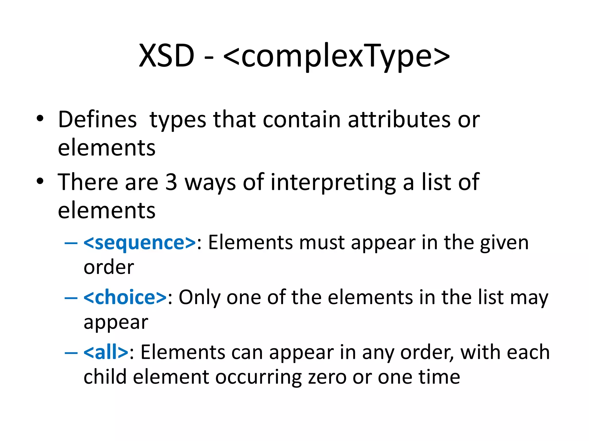 XSD - <complexType> • Defines types that contain attributes or elements • There are 3 ways of interpreting a list of elements – <sequence>: Elements must appear in the given order – <choice>: Only one of the elements in the list may appear – <all>: Elements can appear in any order, with each child element occurring zero or one time 
