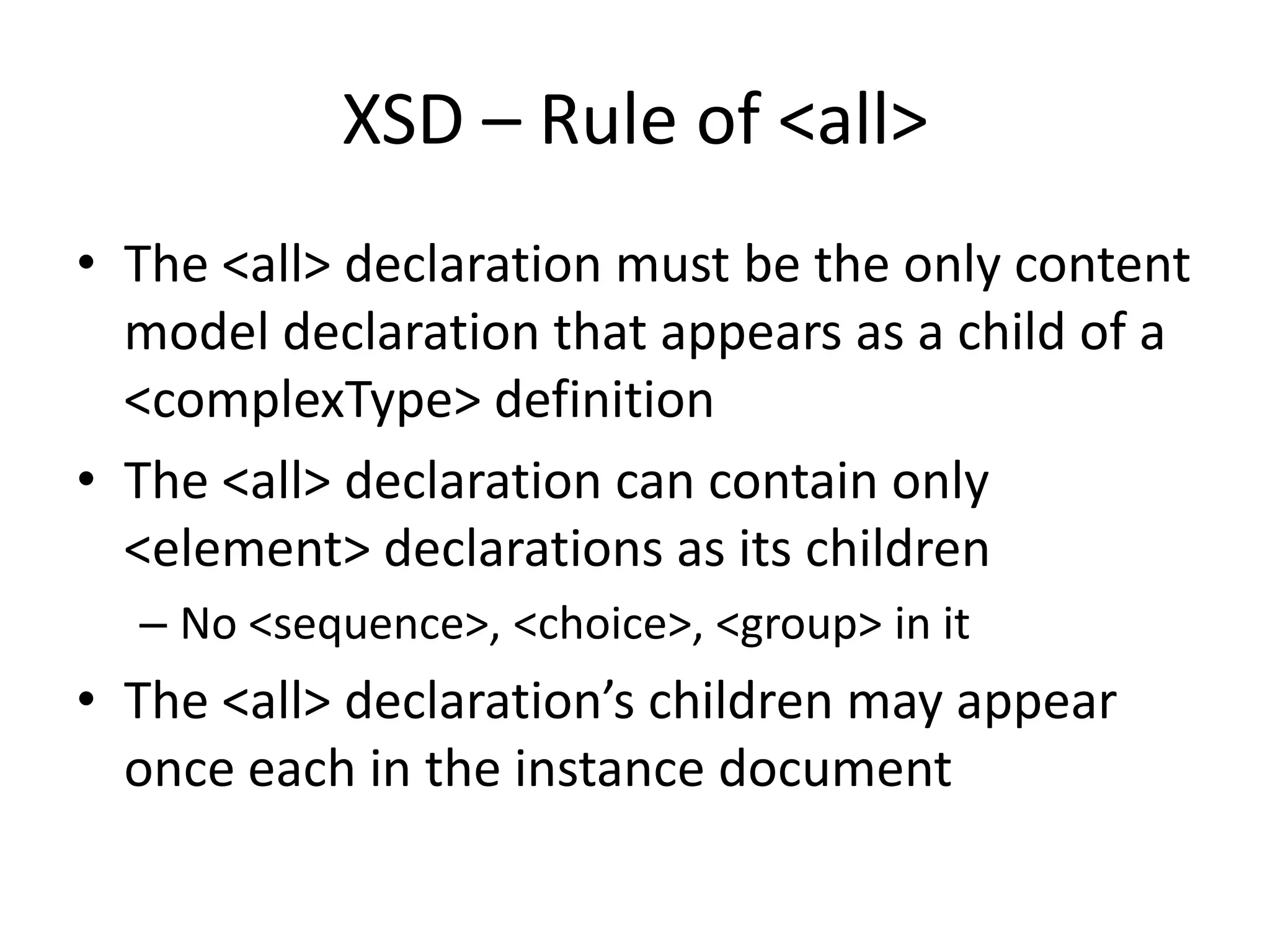 XSD – Rule of <all> • The <all> declaration must be the only content model declaration that appears as a child of a <complexType> definition • The <all> declaration can contain only <element> declarations as its children – No <sequence>, <choice>, <group> in it • The <all> declaration’s children may appear once each in the instance document 