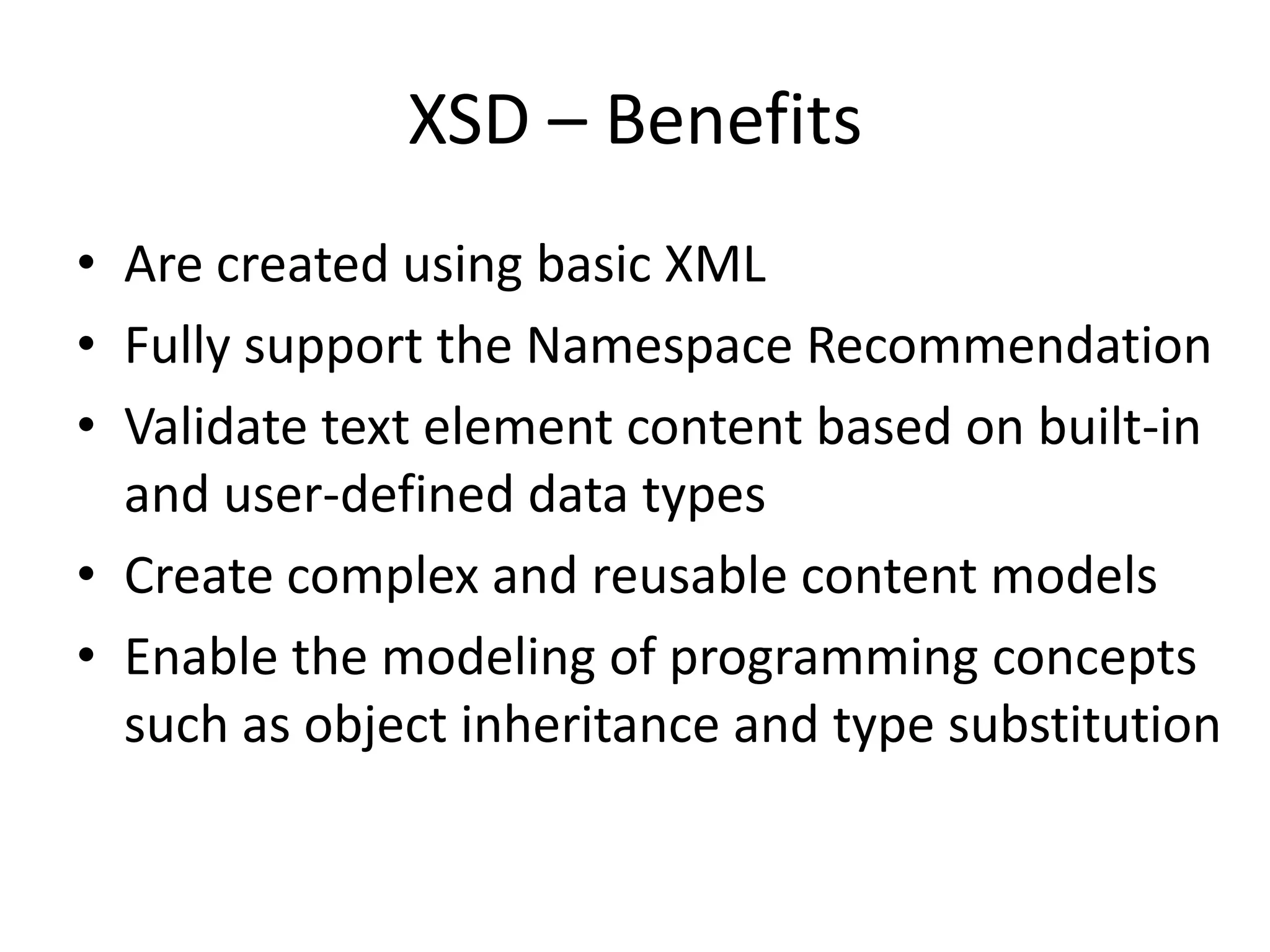 XSD – Benefits • Are created using basic XML • Fully support the Namespace Recommendation • Validate text element content based on built-in and user-defined data types • Create complex and reusable content models • Enable the modeling of programming concepts such as object inheritance and type substitution 
