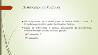 Classification of Microbes
 Microorganisms are a varied group of several distinct classes of
living beings classified under the Kingdom Protista.
 Based on differences in cellular organization & biochemistry,
Protista has been divided into two groups :
Prokaryotes &
Eukaryotes.
 