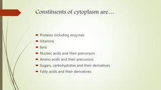 Constituents of cytoplasm are…
 Proteins including enzymes
 Vitamins
 Ions
 Nucleic acids and their precursors
 Amino acids and their precursors
 Sugars, carbohydrates and their derivatives
 Fatty acids and their derivatives
 