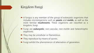 Kingdom Fungi
 A fungus is any member of the group of eukaryotic organisms that
includes microorganisms such as yeasts and molds, as well as the
more familiar mushrooms. These organisms are classified as a
kingdom, fungi.
 Fungi are eukaryotic, non-vascular, non-motile and heterotrophic
organisms.
 They may be unicellular or filamentous.
 They reproduce by means of spores.
 Fungi exhibit the phenomenon of alternation of generation.
 