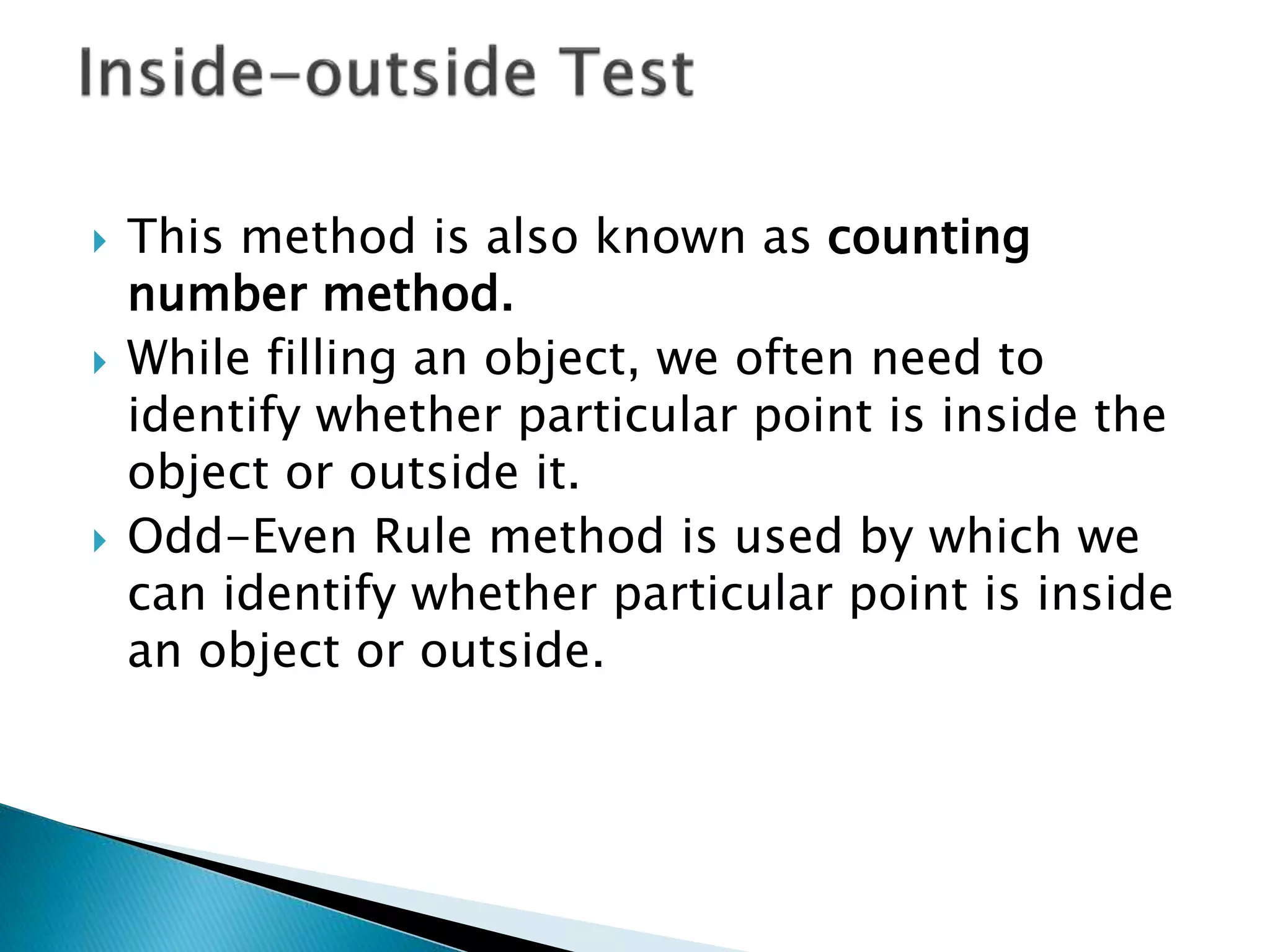  This method is also known as counting
number method.
 While filling an object, we often need to
identify whether particular point is inside the
object or outside it.
 Odd-Even Rule method is used by which we
can identify whether particular point is inside
an object or outside.
 