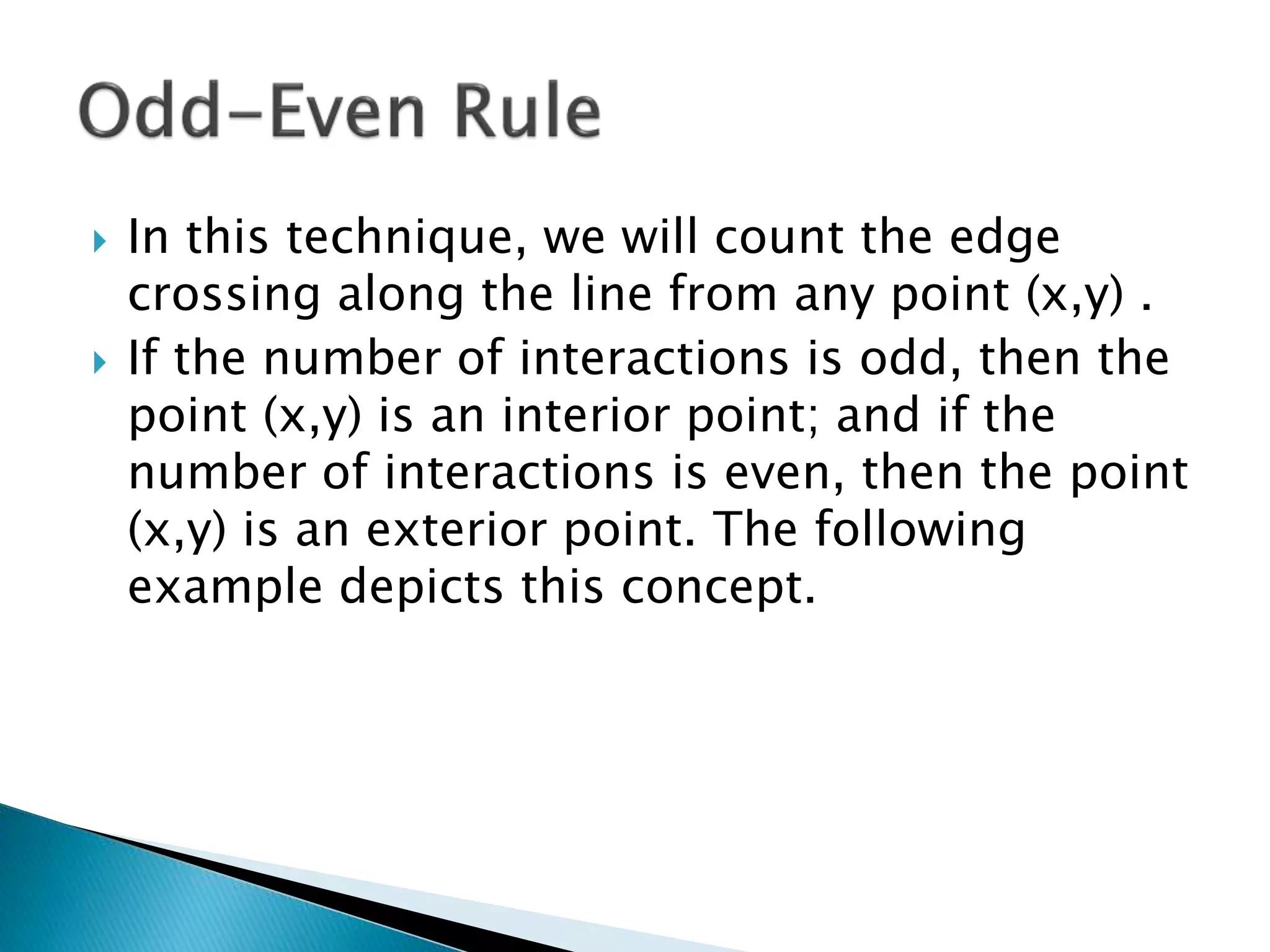  In this technique, we will count the edge
crossing along the line from any point (x,y) .
 If the number of interactions is odd, then the
point (x,y) is an interior point; and if the
number of interactions is even, then the point
(x,y) is an exterior point. The following
example depicts this concept.
 