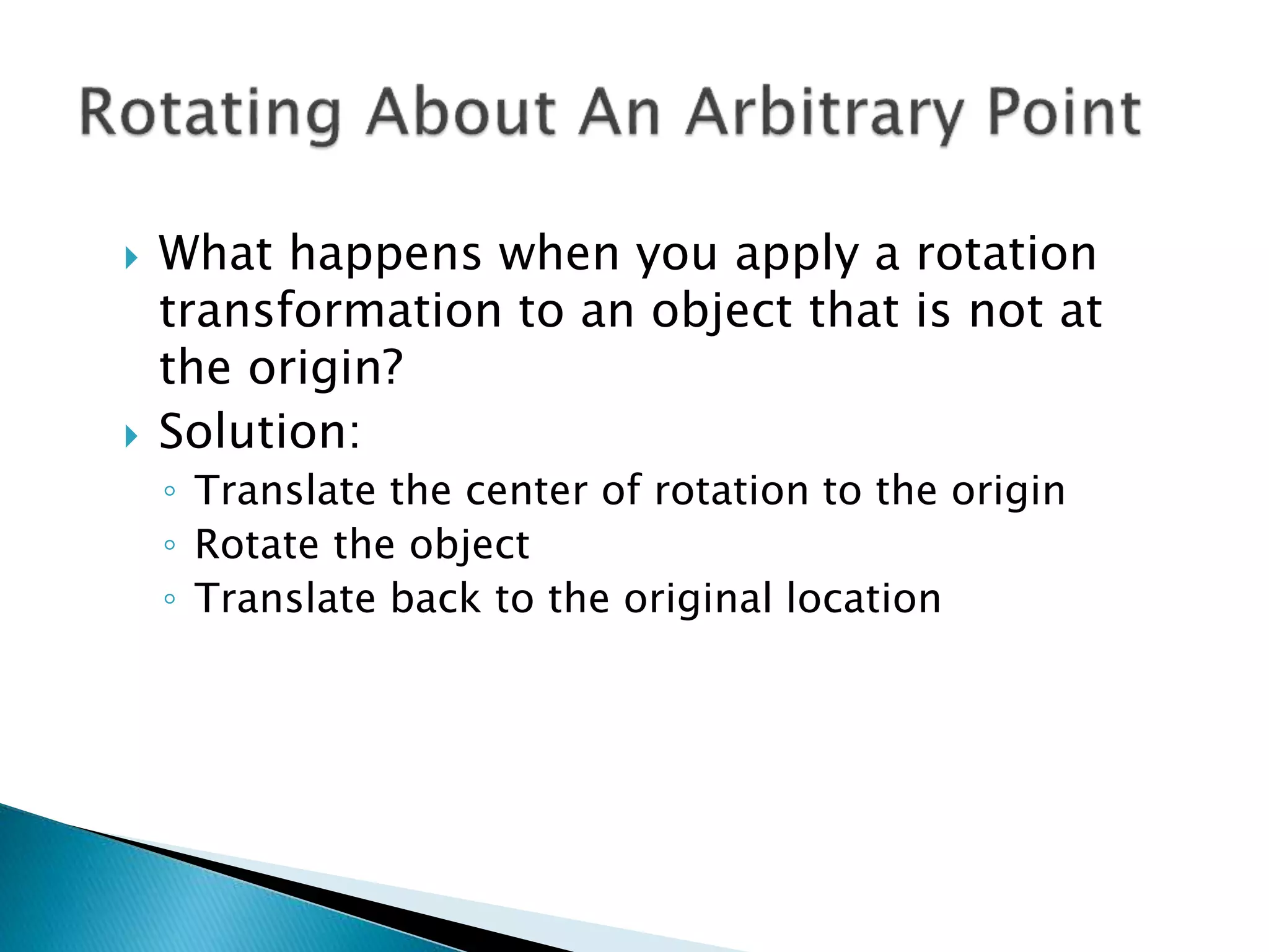  What happens when you apply a rotation
transformation to an object that is not at
the origin?
 Solution:
◦ Translate the center of rotation to the origin
◦ Rotate the object
◦ Translate back to the original location
 