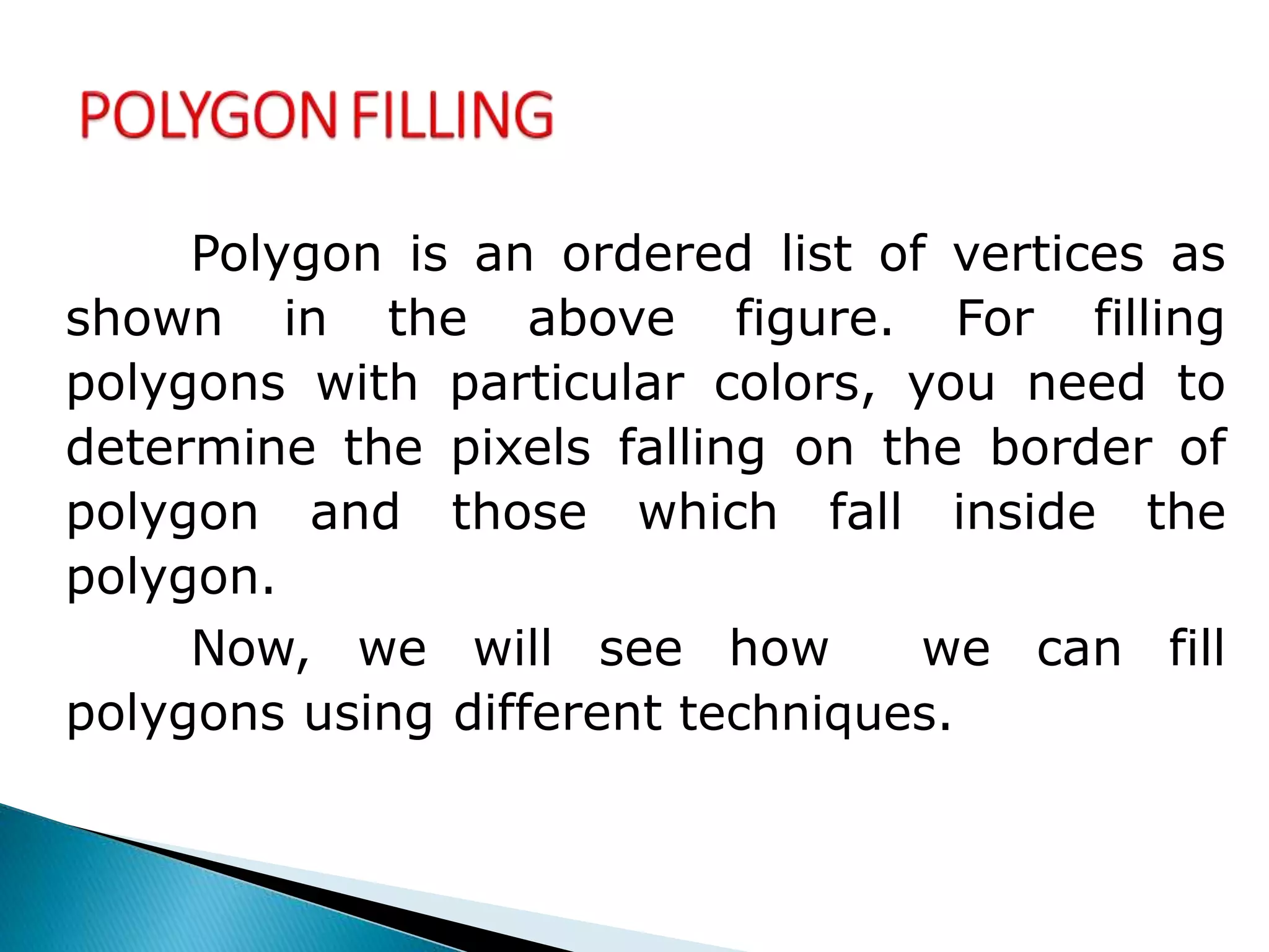 Polygon is an ordered list of vertices as
shown in the above figure. For filling
polygons with particular colors, you need to
determine the pixels falling on the border of
polygon and those which fall inside the
polygon.
Now, we will see how we can fill
polygons using different techniques.
 
