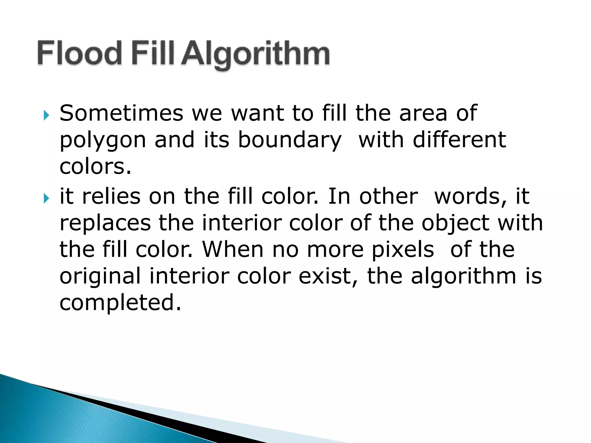  Sometimes we want to fill the area of
polygon and its boundary with different
colors.
 it relies on the fill color. In other words, it
replaces the interior color of the object with
the fill color. When no more pixels of the
original interior color exist, the algorithm is
completed.
 
