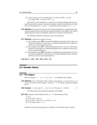 58 Ch. 2 Mathematical Background
Of course, the term “well-defined computational procedure”is not mathematically pre-
cise. It can be made so by using formal computational models such as Turing machines,
random-access machines, or boolean circuits. Rather than get involved with the technical
intricacies of these models, it is simpler to think of an algorithm as a computer program
written in some specific programming language for a specific computer that takes a vari-
able input and halts with an output.
It is usually of interest to find the most efficient (i.e., fastest) algorithm for solving a
givencomputationalproblem. The time that an algorithmtakes to halt dependson the “size”
of the probleminstance. Also, the unit of time used shouldbe madeprecise, especially when
comparing the performance of two algorithms.
2.50 Definition The size of the input is the total number of bits needed to represent the input
in ordinary binary notation using an appropriate encoding scheme. Occasionally, the size
of the input will be the number of items in the input.
2.51 Example (sizes of some objects)
(i) The number of bits in the binary representation of a positive integer n is 1 + lg n
bits. For simplicity, the size of n will be approximated by lg n.
(ii) If f is a polynomial of degree at most k, each coefficient being a non-negativeinteger
at most n, then the size of f is (k + 1) lg n bits.
(iii) If A is a matrix with r rows, s columns, and with non-negative integer entries each
at most n, then the size of A is rs lg n bits. 
2.52 Definition The running time of an algorithm on a particular input is the number of prim-
itive operations or “steps” executed.
Often a step is taken to mean a bit operation. For some algorithms it will be more con-
venient to take step to mean something else such as a comparison, a machine instruction, a
machine clock cycle, a modular multiplication, etc.
2.53 Definition The worst-case running time of an algorithm is an upper bound on the running
time for any input, expressed as a function of the input size.
2.54 Definition The average-case running time of an algorithm is the average running time
over all inputs of a fixed size, expressed as a function of the input size.
2.3.2 Asymptotic notation
It is often difficult to derive the exact running time of an algorithm. In such situations one
is forced to settle for approximations of the running time, and usually may only derive the
asymptotic running time. That is, one studies how the running time of the algorithm in-
creases as the size of the input increases without bound.
In what follows, the only functions considered are those which are defined on the posi-
tive integers and take on real values that are always positive from some point onwards. Let
f and g be two such functions.
2.55 Definition (order notation)
(i) (asymptotic upper bound) f(n) = O(g(n)) if there exists a positive constant c and a
positive integer n0 such that 0 ≤ f(n) ≤ cg(n) for all n ≥ n0.
c
1997 by CRC Press, Inc. — See accompanying notice at front of chapter.
 