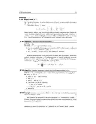 66 Ch. 2 Mathematical Background
2.4.2 Algorithms in Z
Let a and b be non-negative integers, each less than or equal to n. Recall (Example 2.51)
that the number of bits in the binary representation of n is lg n + 1, and this number is
approximated by lg n. The number of bit operations for the four basic integer operations of
addition, subtraction, multiplication, and division using the classical algorithms is summa-
rized in Table 2.1. These algorithms are studied in more detail in §14.2. More sophisticated
techniques for multiplication and division have smaller complexities.
Operation Bit complexity
Addition a + b O(lg a + lg b) = O(lg n)
Subtraction a − b O(lg a + lg b) = O(lg n)
Multiplication a · b O((lg a)(lg b)) = O((lg n)2
)
Division a = qb + r O((lg q)(lg b)) = O((lg n)2
)
Table 2.1: Bit complexity of basic operations in Z.
The greatest common divisor of two integers a and b can be computed via Fact 2.98.
However, computing a gcd by first obtaining prime-power factorizations does not result in
an efficient algorithm, as the problem of factoring integers appears to be relatively diffi-
cult. The Euclidean algorithm (Algorithm 2.104) is an efficient algorithm for computing
the greatest common divisor of two integers that does not require the factorization of the
integers. It is based on the following simple fact.
2.103 Fact If a and b are positive integers with a  b, then gcd(a, b) = gcd(b, a mod b).
2.104 Algorithm Euclidean algorithm for computing the greatest common divisor of two integers
INPUT: two non-negative integers a and b with a ≥ b.
OUTPUT: the greatest common divisor of a and b.
1. While b = 0 do the following:
1.1 Set r←a mod b, a←b, b←r.
2. Return(a).
2.105 Fact Algorithm 2.104 has a running time of O((lg n)2
) bit operations.
2.106 Example (Euclidean algorithm) The following are the division steps of Algorithm 2.104
for computing gcd(4864, 3458) = 38:
4864 = 1 · 3458 + 1406
3458 = 2 · 1406 + 646
1406 = 2 · 646 + 114
646 = 5 · 114 + 76
114 = 1 · 76 + 38
76 = 2 · 38 + 0. 
c
1997 by CRC Press, Inc. — See accompanying notice at front of chapter.
 