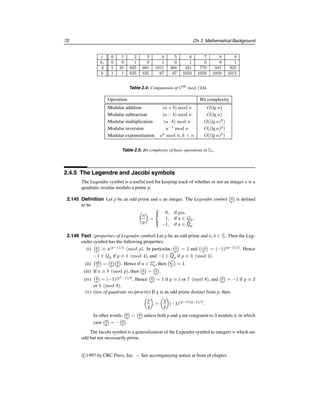 §2.4 Number theory 67
The Euclidean algorithm can be extended so that it not only yields the greatest common
divisor d of two integers a and b, but also integers x and y satisfying ax + by = d.
2.107 Algorithm Extended Euclidean algorithm
INPUT: two non-negative integers a and b with a ≥ b.
OUTPUT: d = gcd(a, b) and integers x, y satisfying ax + by = d.
1. If b = 0 then set d←a, x←1, y←0, and return(d,x,y).
2. Set x2←1, x1←0, y2←0, y1←1.
3. While b  0 do the following:
3.1 q←a/b, r←a − qb, x←x2 − qx1, y←y2 − qy1.
3.2 a←b, b←r, x2←x1, x1←x, y2←y1, and y1←y.
4. Set d←a, x←x2, y←y2, and return(d,x,y).
2.108 Fact Algorithm 2.107 has a running time of O((lg n)2
) bit operations.
2.109 Example (extended Euclidean algorithm) Table 2.2 shows the steps of Algorithm 2.107
with inputs a = 4864 and b = 3458. Hence gcd(4864, 3458) = 38 and (4864)(32) +
(3458)(−45) = 38. 
q r x y a b x2 x1 y2 y1
− − − − 4864 3458 1 0 0 1
1 1406 1 −1 3458 1406 0 1 1 −1
2 646 −2 3 1406 646 1 −2 −1 3
2 114 5 −7 646 114 −2 5 3 −7
5 76 −27 38 114 76 5 −27 −7 38
1 38 32 −45 76 38 −27 32 38 −45
2 0 −91 128 38 0 32 −91 −45 128
Table 2.2: Extended Euclidean algorithm (Algorithm 2.107) with inputs a = 4864, b = 3458.
Efficient algorithms for gcd and extended gcd computations are further studied in §14.4.
2.4.3 The integers modulo n
Let n be a positive integer.
2.110 Definition If a and b are integers, then a is said to be congruent to b modulo n, written
a ≡ b (mod n), if n divides (a−b). The integer n is called the modulus of the congruence.
2.111 Example (i) 24 ≡ 9 (mod 5) since 24 − 9 = 3 · 5.
(ii) −11 ≡ 17 (mod 7) since −11 − 17 = −4 · 7. 
2.112 Fact (properties of congruences) For all a, a1, b, b1, c ∈ Z, the following are true.
(i) a ≡ b (mod n) if and only if a and b leave the same remainder when divided by n.
(ii) (reflexivity) a ≡ a (mod n).
(iii) (symmetry) If a ≡ b (mod n) then b ≡ a (mod n).
Handbook of Applied Cryptography by A. Menezes, P. van Oorschot and S. Vanstone.
 