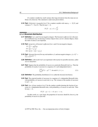 52 Ch. 2 Mathematical Background
If a random variable has small variance then large deviations from the mean are un-
likely to be observed. This statement is made more precise below.
2.16 Fact (Chebyshev’s inequality) Let X be a random variable with mean μ = E(X) and
variance σ2
= Var(X). Then for any t  0,
P(|X − μ| ≥ t) ≤
σ2
t2
.
2.1.4 Binomial distribution
2.17 Definition Let n and k be non-negative integers. The binomial coefficient
n
k

is the num-
ber of different ways of choosing k distinct objects from a set of n distinct objects, where
the order of choice is not important.
2.18 Fact (properties of binomial coefficients) Let n and k be non-negative integers.
(i)
n
k

= n!
k!(n−k)! .
(ii)
n
k

=
 n
n−k

.
(iii)
n+1
k+1

=
n
k

+
 n
k+1

.
2.19 Fact (binomial theorem) For any real numbers a, b, and non-negativeinteger n, (a+b)n
=
n
k=0
n
k

ak
bn−k
.
2.20 Definition A Bernoulli trial is an experiment with exactly two possible outcomes, called
success and failure.
2.21 Fact Suppose that the probability of success on a particular Bernoulli trial is p. Then the
probability of exactly k successes in a sequence of n such independent trials is

n
k

pk
(1 − p)n−k
, for each 0 ≤ k ≤ n. (2.1)
2.22 Definition The probability distribution (2.1) is called the binomial distribution.
2.23 Fact The expected number of successes in a sequence of n independent Bernoulli trials,
with probability p of success in each trial, is np. The variance of the number of successes
is np(1 − p).
2.24 Fact (law of large numbers) Let X be the random variable denoting the fraction of suc-
cesses in n independent Bernoulli trials, with probability p of success in each trial. Then
for any   0,
P(|X − p|  ) −→ 0, as n −→ ∞.
In other words, as n gets larger, the proportion of successes should be close to p, the
probability of success in each trial.
c
1997 by CRC Press, Inc. — See accompanying notice at front of chapter.
 