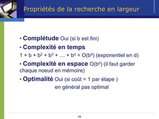 22
Propriétés de la recherche en largeur
• Complétude Oui (si b est fini)
• Complexité en temps
1 + b + b2 + b3 + … + bd = O(bd) (exponentiel en d)
• Complexité en espace O(bd) (il faut garder
chaque noeud en mémoire)
• Optimalité Oui (si coût = 1 par étape )
en général pas optimal
 