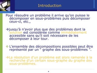 4
Introduction
Pour résoudre un problème il arrive qu’on puisse le
décomposer en sous-problèmes puis décomposer
ceux-ci, etc.,
Æjusqu’à n’avoir plus que des problèmes dont la
solution est considérée comme immédiatement
accessible sans qu’il soit nécessaire de les
décomposer à leur tour.
™ L’ensemble des décompositions possibles peut être
représenté par un “ graphe des sous-problèmes ”.
ÆLa résolution d’un problème est alors ramenée à la
recherche d’un certain sous-graphe du graphe des
sous-problèmes.
 