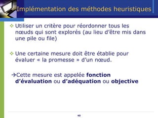 40
Implémentation des méthodes heuristiques
™ Utiliser un critère pour réordonner tous les
nœuds qui sont explorés (au lieu d’être mis dans
une pile ou file)
™ Une certaine mesure doit être établie pour
évaluer « la promesse » d’un nœud.
ÆCette mesure est appelée fonction
d’évaluation ou d’adéquation ou objective
 