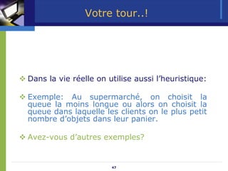 47
Votre tour..!
™ Dans la vie réelle on utilise aussi l’heuristique:
™ Exemple: Au supermarché, on choisit la
queue la moins longue ou alors on choisit la
queue dans laquelle les clients on le plus petit
nombre d’objets dans leur panier.
™ Avez-vous d’autres exemples?
 