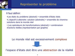7
Représenter le problème
Le monde réel est excessivement complexe
l'espace d'états doit être une abstraction de la réalité
•Les états du problème (abstrait) = ensemble d'états réels
•L’objectif à atteindre: solution (abstraite) = ensemble de chemins-
solutions dans le monde réel
• Les opérateurs de transformations (abstrait) = combinaison
d'actions réelles (représentation par graphe)
Il faut définir:
 
