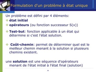 9
Formulation d'un problème à état unique
Un problème est défini par 4 éléments:
™ état initial
™ opérateurs (ou fonction successeur S(x))
™ Test-but: fonction applicable à un état qui
détermine si c'est l'état solution.
™ Coût-chemin: permet de déterminer quel est le
meilleur chemin menant à la solution si plusieurs
chemins existent.
une solution est une séquence d'opérateurs
menant de l'état initial à l'état final (solution)
 