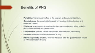 Benefits of PNG
• Portability: Transmission is free of the program and equipment platform.
• Completeness: it’s conceivable to speak to truecolour, indexed-colour, and
grayscale images.
• Efficiency: any dynamic picture introduction, compression and sifting looks for
productive translating and presentation.
• Compression: pictures can be compressed effectively and consistently.
• Easiness: the execution of the standard is easy.
• Interchangeability: any PNG decoder that takes after the guidelines can peruse
all PNG information streams.
 