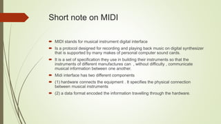 Short note on MIDI
 MIDI stands for musical instrument digital interface
 Is a protocol designed for recording and playing back music on digital synthesizer
that is supported by many makes of personal computer sound cards.
 It is a set of specification they use in building their instruments so that the
instruments of different manufactures can , without difficulty , communicate
musical information between one another.
 Midi interface has two different components
 (1) hardware connects the equipment . It specifies the physical connection
between musical instruments
 (2) a data format encoded the information travelling through the hardware.
 