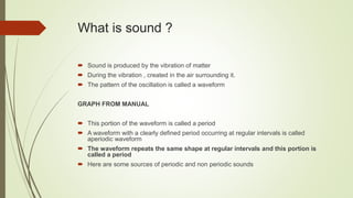 What is sound ?
 Sound is produced by the vibration of matter
 During the vibration , created in the air surrounding it.
 The pattern of the oscillation is called a waveform
GRAPH FROM MANUAL
 This portion of the waveform is called a period
 A waveform with a clearly defined period occurring at regular intervals is called
aperiodic waveform
 The waveform repeats the same shape at regular intervals and this portion is
called a period
 Here are some sources of periodic and non periodic sounds
 