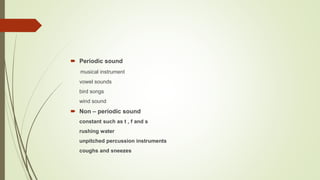 Periodic sound
musical instrument
vowel sounds
bird songs
wind sound
 Non – periodic sound
constant such as t , f and s
rushing water
unpitched percussion instruments
coughs and sneezes
 