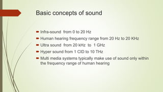 Basic concepts of sound
 Infra-sound from 0 to 20 Hz
 Human hearing frequency range from 20 Hz to 20 KHz
 Ultra sound from 20 kHz to 1 GHz
 Hyper sound from 1 CID to 10 THz
 Multi media systems typically make use of sound only within
the frequency range of human hearing
 