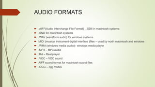 AUDIO FORMATS
 .AIFF(Audio Interchange File Format) , .SDII in macintosh systems
 .SND for macintosh systems
 .WAV (waveform audio) for windows systems
 MIDI (musical instrument digital interface )files – used by north macintosh and windows
 .WMA (windows media audio)– windows media player
 .MP3 – MP3 audio
 .RA – Real player
 .VOC – VOC sound
 AIFF sound format for macintosh sound files
 .OGG – ogg Vorbis
 