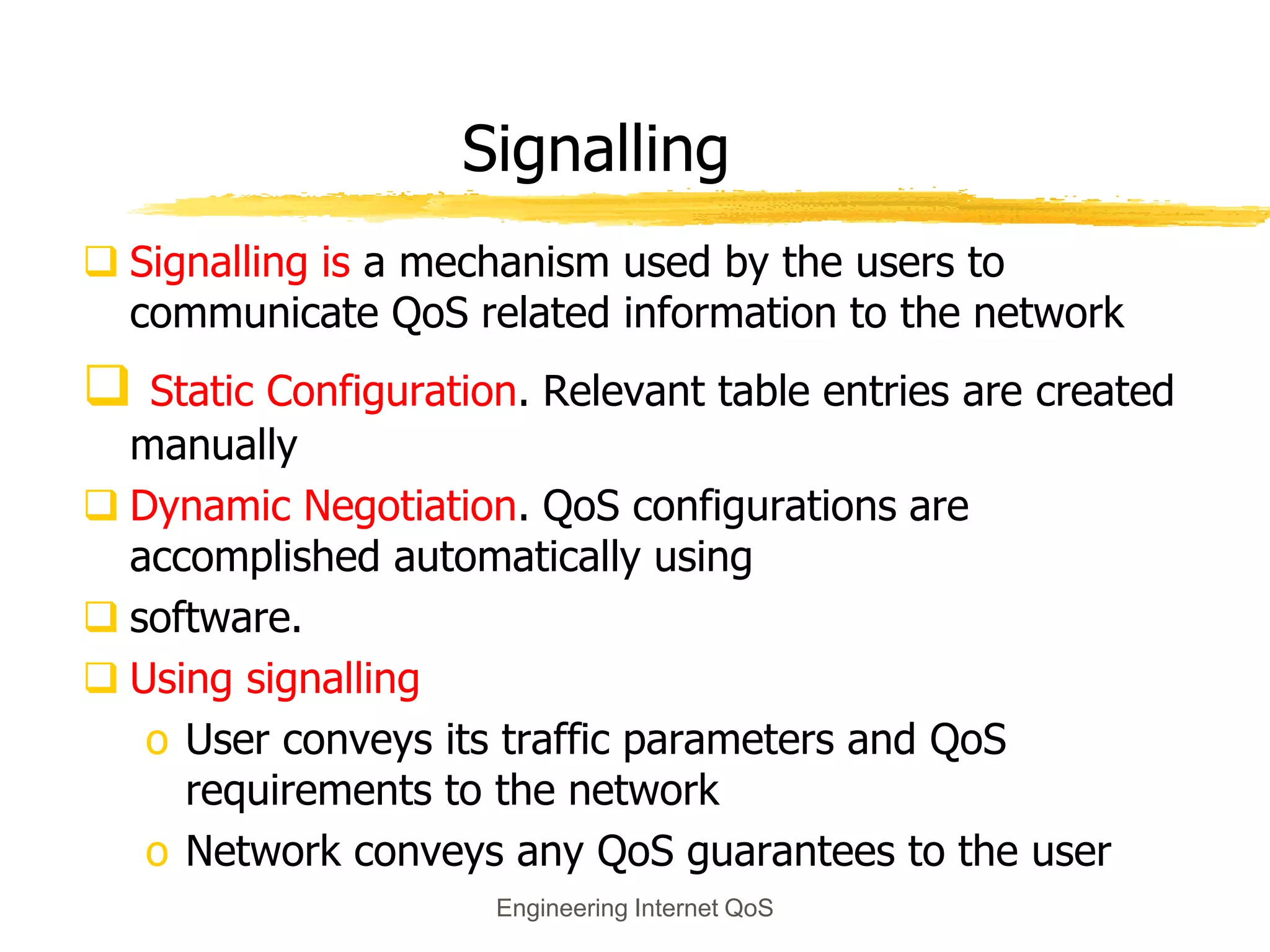 Engineering Internet QoS
Signalling
 Signalling is a mechanism used by the users to
communicate QoS related information to the network
 Static Configuration. Relevant table entries are created
manually
 Dynamic Negotiation. QoS configurations are
accomplished automatically using
 software.
 Using signalling
o User conveys its traffic parameters and QoS
requirements to the network
o Network conveys any QoS guarantees to the user
 
