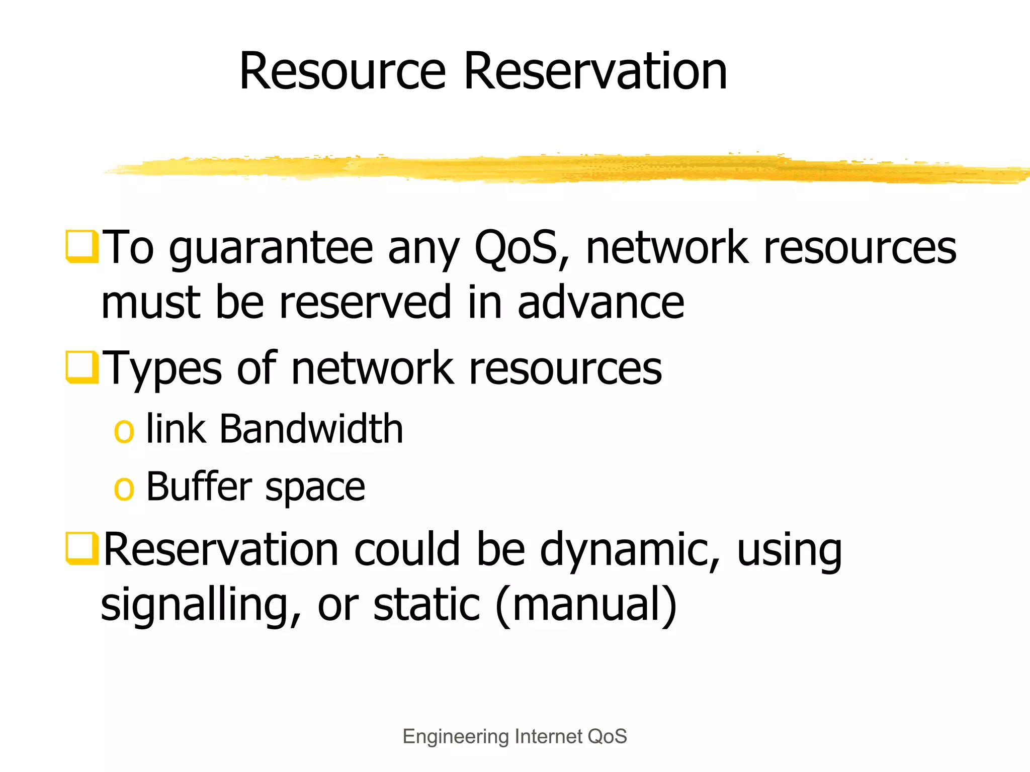 Engineering Internet QoS
Engineering Internet QoS
Resource Reservation
To guarantee any QoS, network resources
must be reserved in advance
Types of network resources
o link Bandwidth
o Buffer space
Reservation could be dynamic, using
signalling, or static (manual)
 