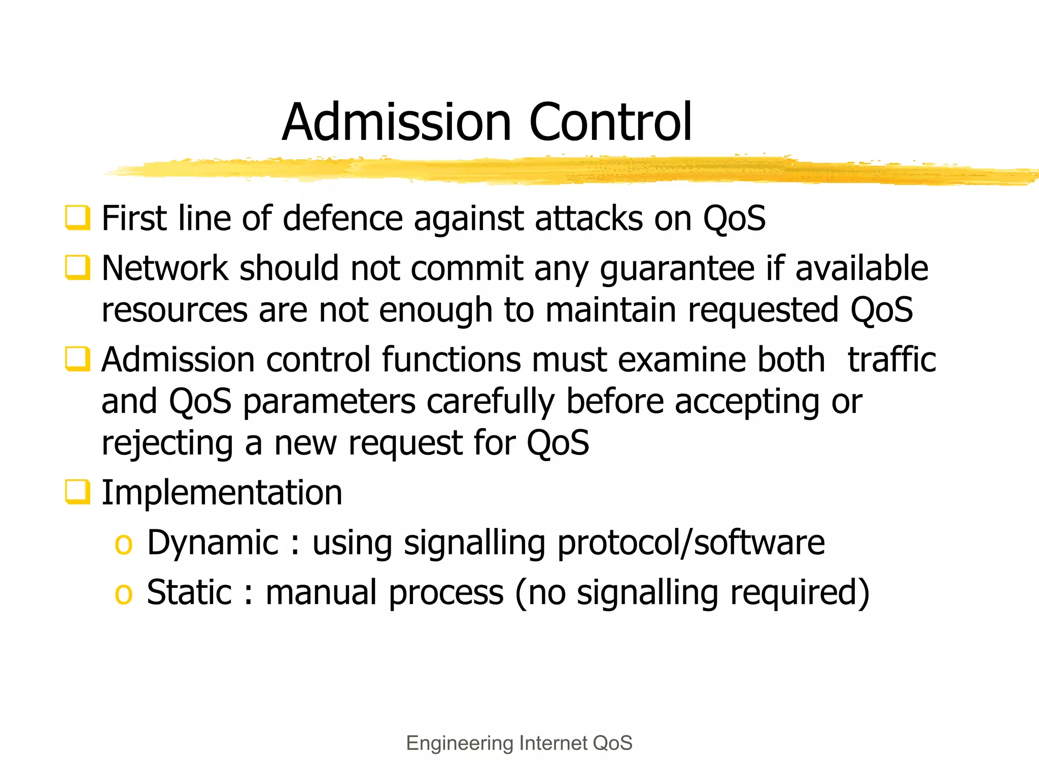 Engineering Internet QoS
Admission Control
 First line of defence against attacks on QoS
 Network should not commit any guarantee if available
resources are not enough to maintain requested QoS
 Admission control functions must examine both traffic
and QoS parameters carefully before accepting or
rejecting a new request for QoS
 Implementation
o Dynamic : using signalling protocol/software
o Static : manual process (no signalling required)
 