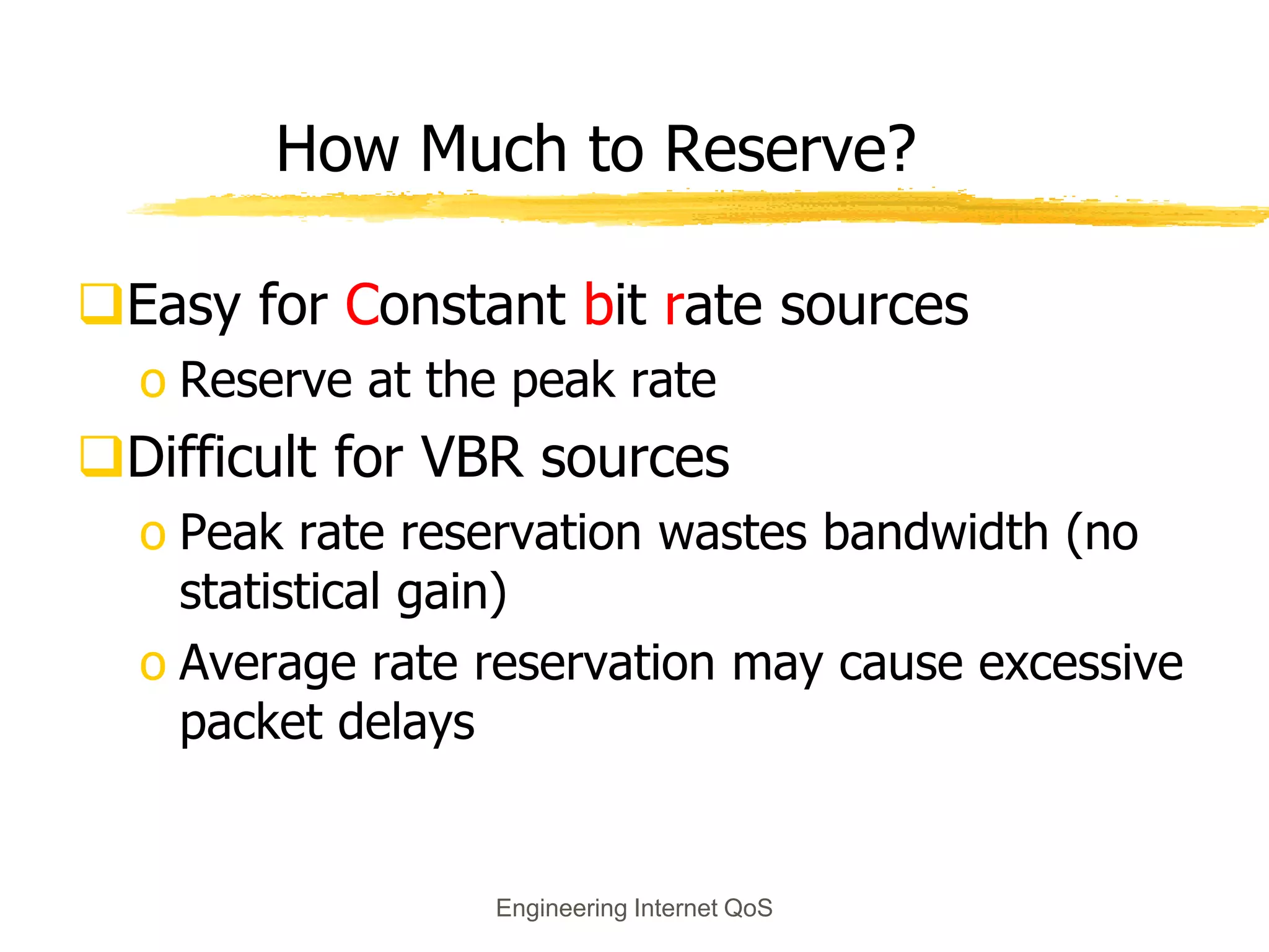 Engineering Internet QoS
How Much to Reserve?
Easy for Constant bit rate sources
o Reserve at the peak rate
Difficult for VBR sources
o Peak rate reservation wastes bandwidth (no
statistical gain)
o Average rate reservation may cause excessive
packet delays
 