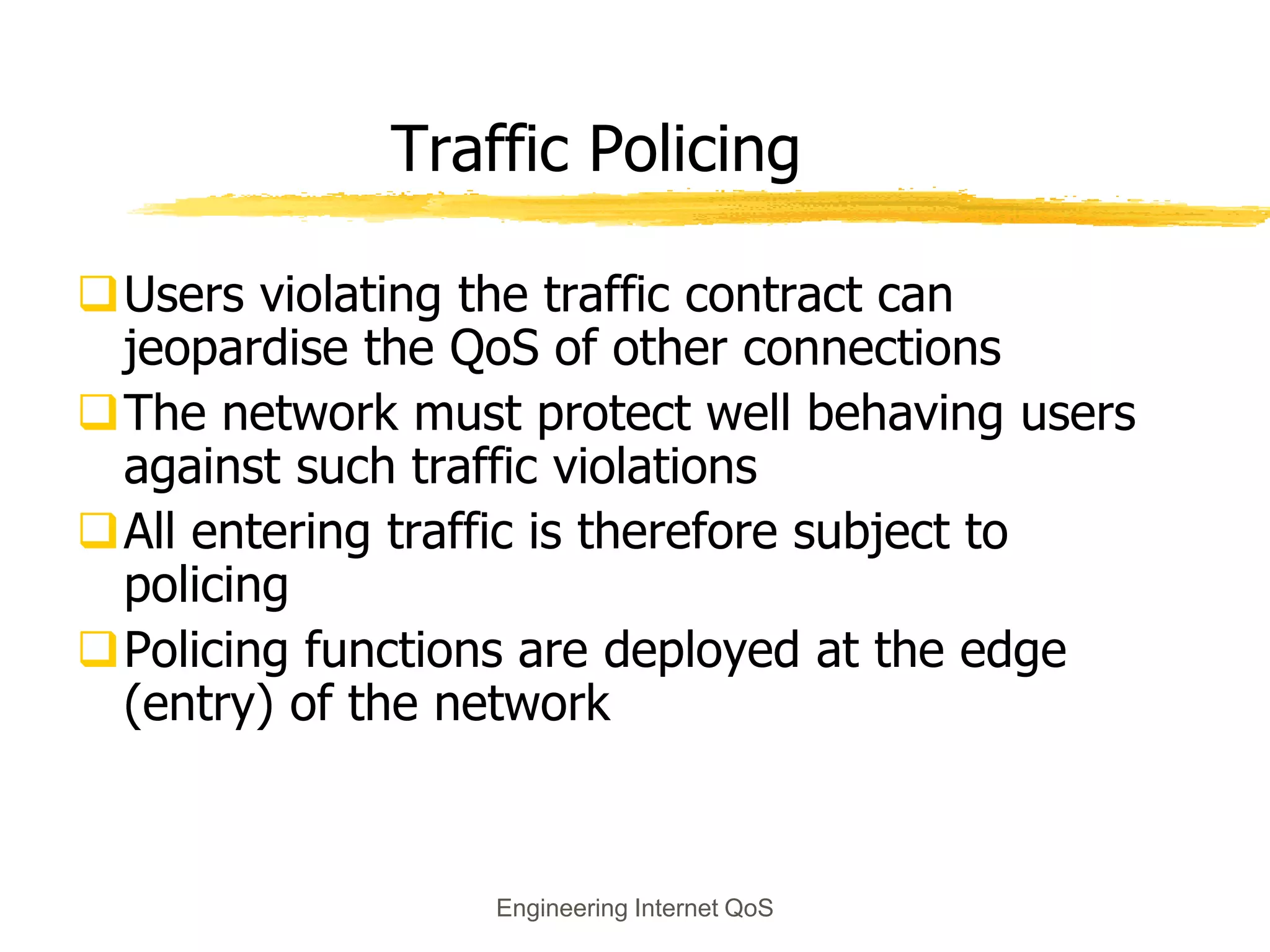 Engineering Internet QoS
Traffic Policing
Users violating the traffic contract can
jeopardise the QoS of other connections
The network must protect well behaving users
against such traffic violations
All entering traffic is therefore subject to
policing
Policing functions are deployed at the edge
(entry) of the network
 