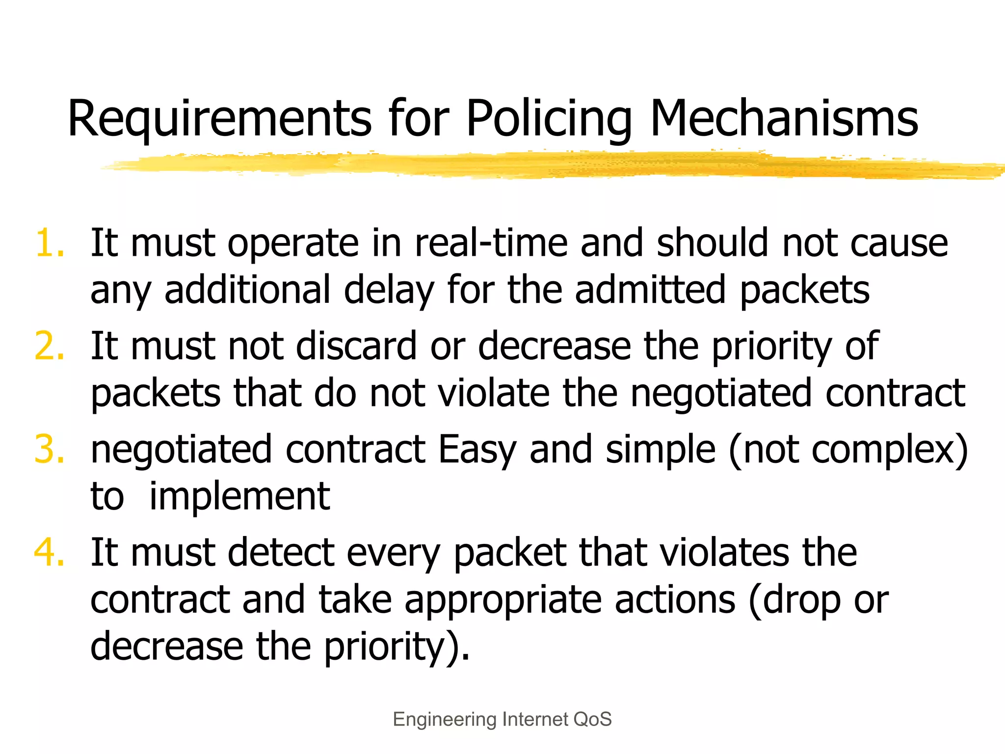 Engineering Internet QoS
Requirements for Policing Mechanisms
1. It must operate in real-time and should not cause
any additional delay for the admitted packets
2. It must not discard or decrease the priority of
packets that do not violate the negotiated contract
3. negotiated contract Easy and simple (not complex)
to implement
4. It must detect every packet that violates the
contract and take appropriate actions (drop or
decrease the priority).
 