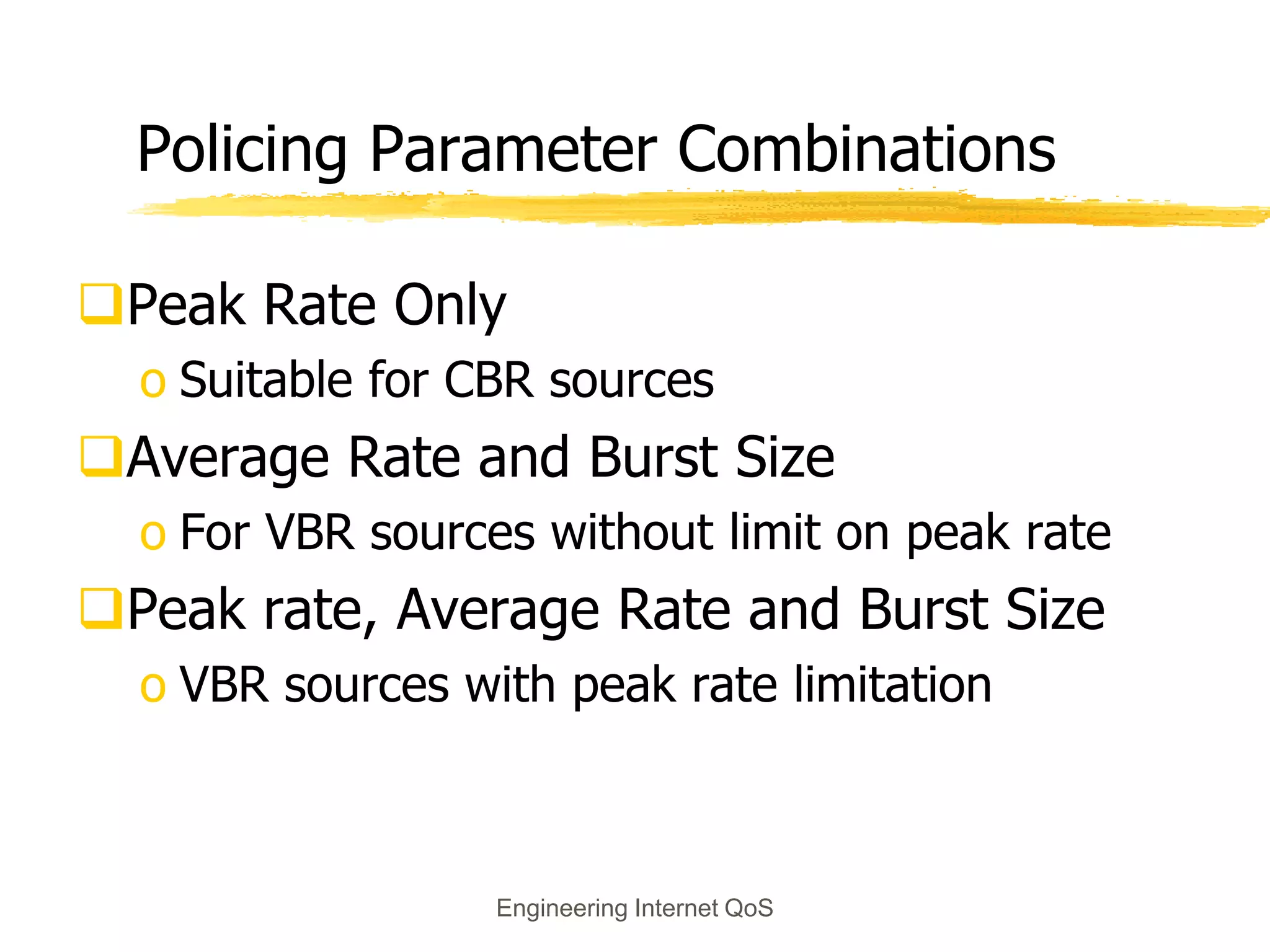 Engineering Internet QoS
Policing Parameter Combinations
Peak Rate Only
o Suitable for CBR sources
Average Rate and Burst Size
o For VBR sources without limit on peak rate
Peak rate, Average Rate and Burst Size
o VBR sources with peak rate limitation
 