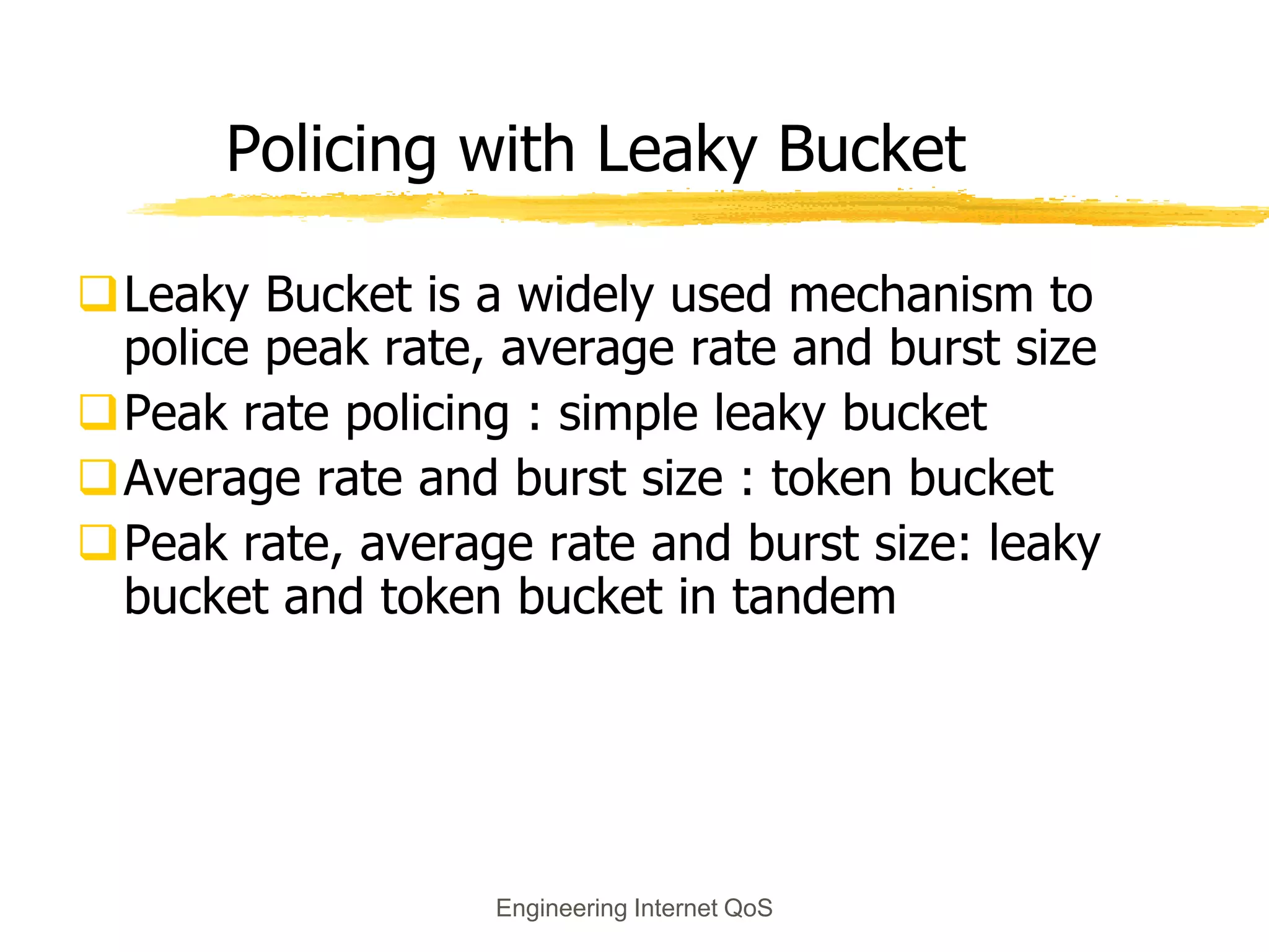 Engineering Internet QoS
Policing with Leaky Bucket
Leaky Bucket is a widely used mechanism to
police peak rate, average rate and burst size
Peak rate policing : simple leaky bucket
Average rate and burst size : token bucket
Peak rate, average rate and burst size: leaky
bucket and token bucket in tandem
 