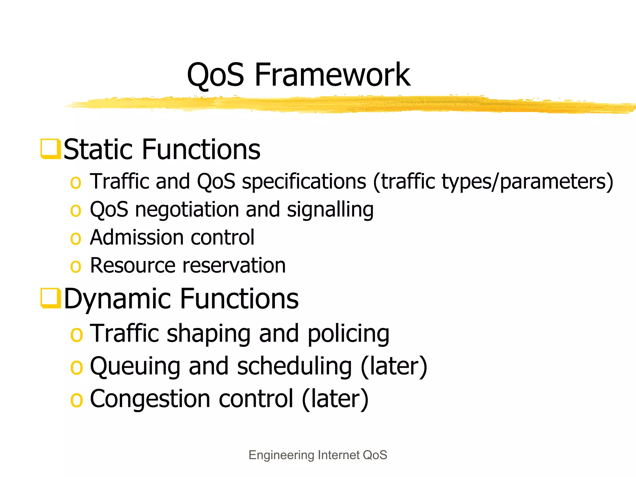 Engineering Internet QoS
QoS Framework
Static Functions
o Traffic and QoS specifications (traffic types/parameters)
o QoS negotiation and signalling
o Admission control
o Resource reservation
Dynamic Functions
o Traffic shaping and policing
o Queuing and scheduling (later)
o Congestion control (later)
 