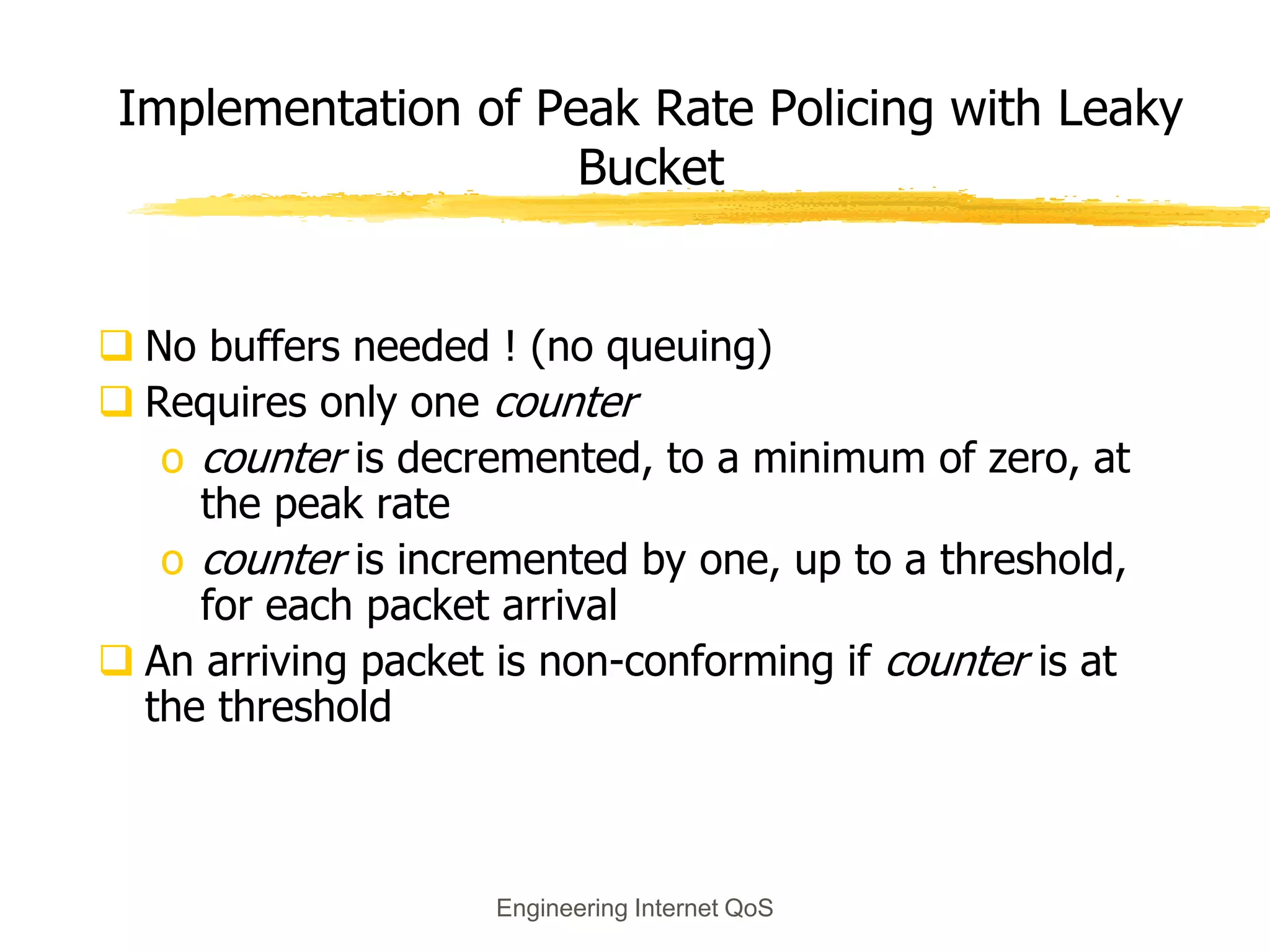 Engineering Internet QoS
Implementation of Peak Rate Policing with Leaky
Bucket
 No buffers needed ! (no queuing)
 Requires only one counter
o counter is decremented, to a minimum of zero, at
the peak rate
o counter is incremented by one, up to a threshold,
for each packet arrival
 An arriving packet is non-conforming if counter is at
the threshold
 