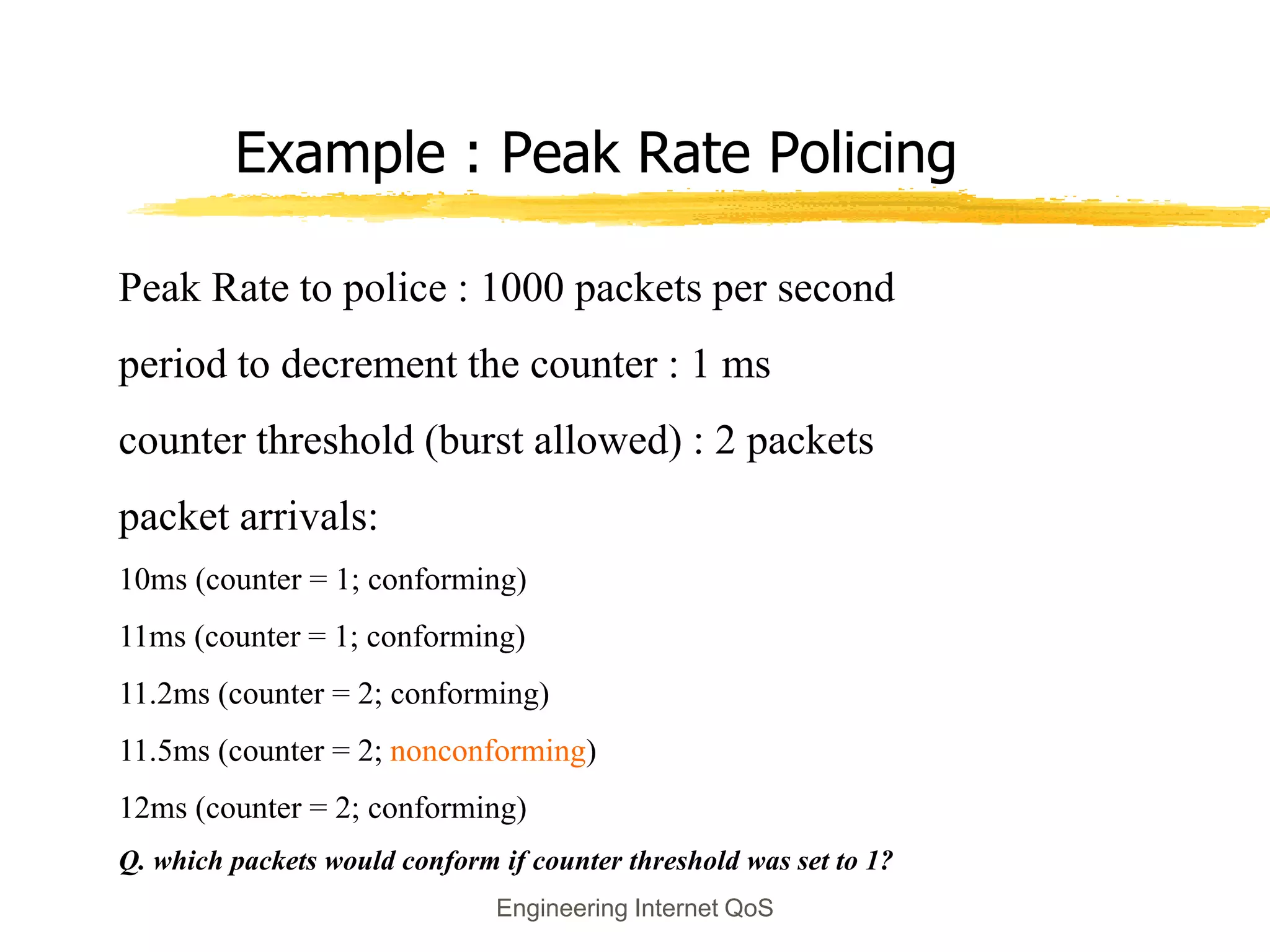Engineering Internet QoS
Example : Peak Rate Policing
Peak Rate to police : 1000 packets per second
period to decrement the counter : 1 ms
counter threshold (burst allowed) : 2 packets
packet arrivals:
10ms (counter = 1; conforming)
11ms (counter = 1; conforming)
11.2ms (counter = 2; conforming)
11.5ms (counter = 2; nonconforming)
12ms (counter = 2; conforming)
Q. which packets would conform if counter threshold was set to 1?
 