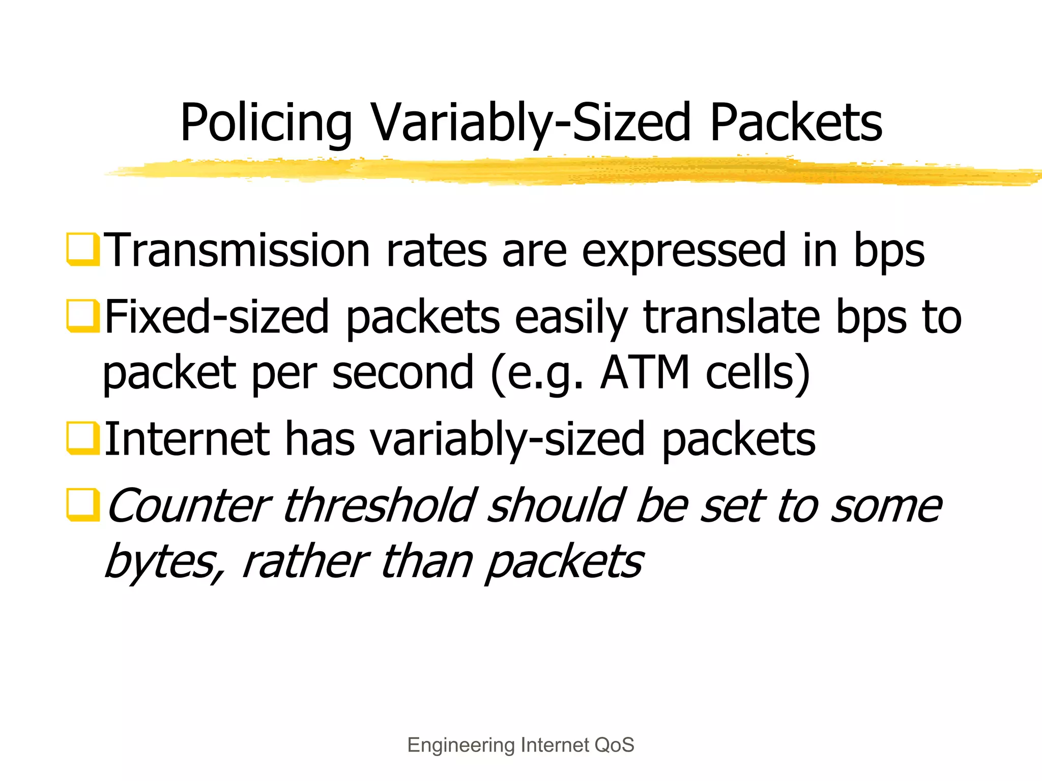 Engineering Internet QoS
Policing Variably-Sized Packets
Transmission rates are expressed in bps
Fixed-sized packets easily translate bps to
packet per second (e.g. ATM cells)
Internet has variably-sized packets
Counter threshold should be set to some
bytes, rather than packets
 