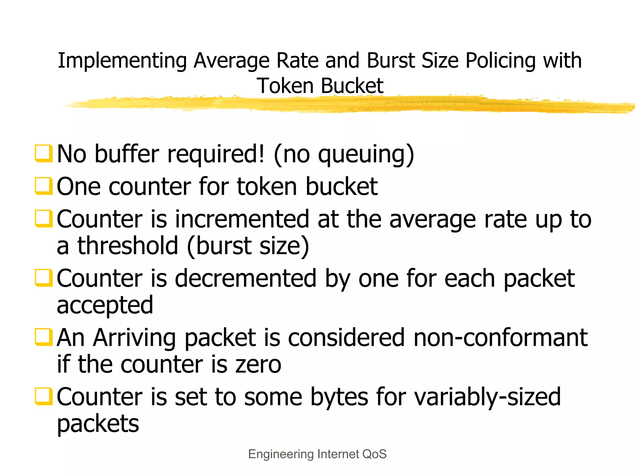 Engineering Internet QoS
Implementing Average Rate and Burst Size Policing with
Token Bucket
No buffer required! (no queuing)
One counter for token bucket
Counter is incremented at the average rate up to
a threshold (burst size)
Counter is decremented by one for each packet
accepted
An Arriving packet is considered non-conformant
if the counter is zero
Counter is set to some bytes for variably-sized
packets
 