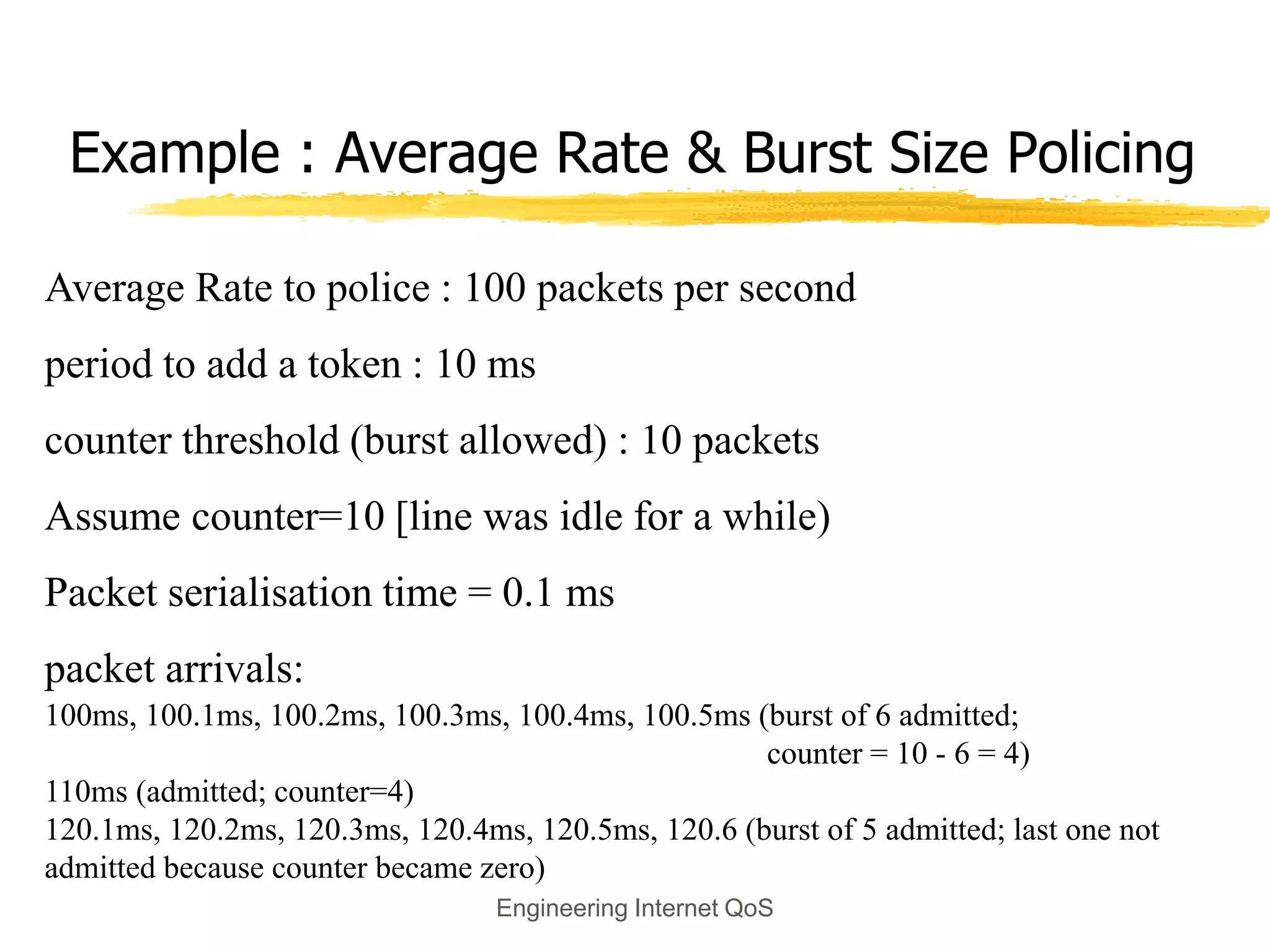 Engineering Internet QoS
Example : Average Rate & Burst Size Policing
Average Rate to police : 100 packets per second
period to add a token : 10 ms
counter threshold (burst allowed) : 10 packets
Assume counter=10 [line was idle for a while)
Packet serialisation time = 0.1 ms
packet arrivals:
100ms, 100.1ms, 100.2ms, 100.3ms, 100.4ms, 100.5ms (burst of 6 admitted;
counter = 10 - 6 = 4)
110ms (admitted; counter=4)
120.1ms, 120.2ms, 120.3ms, 120.4ms, 120.5ms, 120.6 (burst of 5 admitted; last one not
admitted because counter became zero)
 