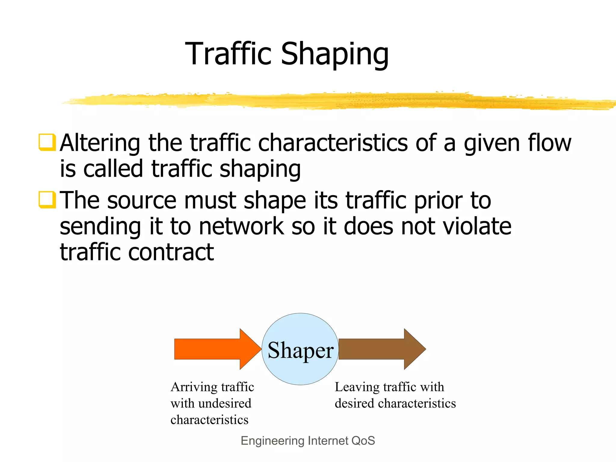 Engineering Internet QoS
Traffic Shaping
Altering the traffic characteristics of a given flow
is called traffic shaping
The source must shape its traffic prior to
sending it to network so it does not violate
traffic contract
Shaper
Arriving traffic
with undesired
characteristics
Leaving traffic with
desired characteristics
 